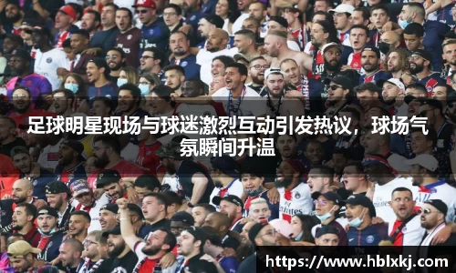 足球明星现场与球迷激烈互动引发热议,球场气氛瞬间升温